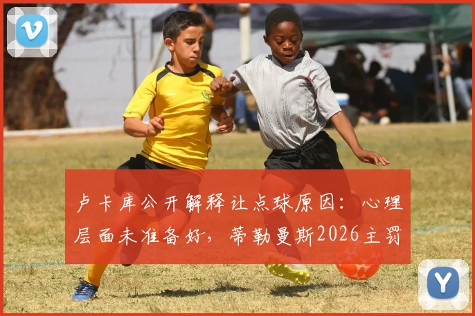 卢卡库公开解释让点球原因：心理层面未准备好，蒂勒曼斯2026主罚背后的球队决策