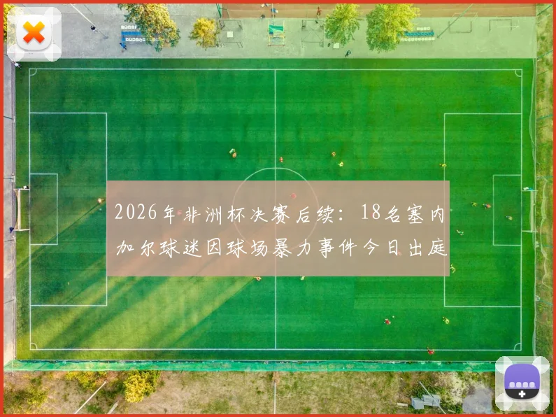 2026年非洲杯决赛后续：18名塞内加尔球迷因球场暴力事件今日出庭受审，体育激情与法律边界引热议