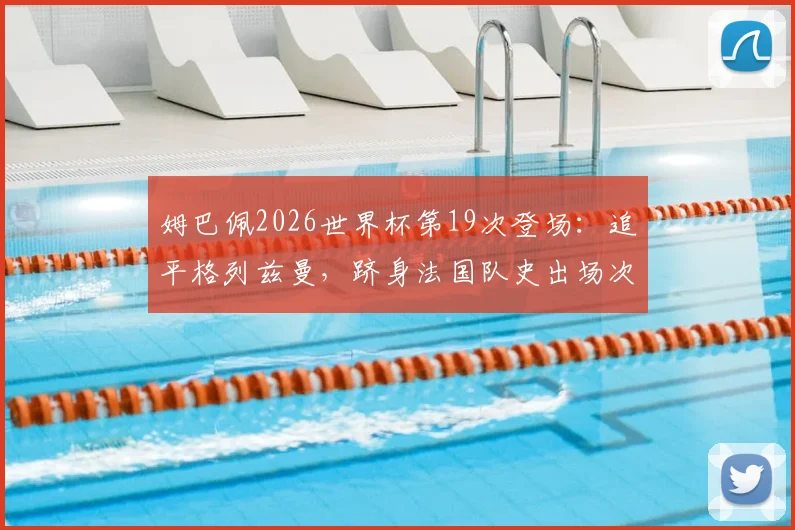 姆巴佩2026世界杯第19次登场:追平格列兹曼,跻身法国队史出场次数榜第二,附球员出场纪录排名详析
