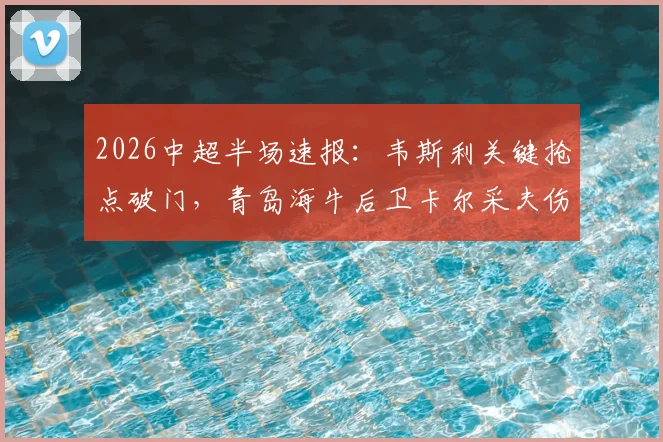 2026中超半场速报：韦斯利关键抢点破门，青岛海牛后卫卡尔采夫伤退，深圳新鹏城1-0领先