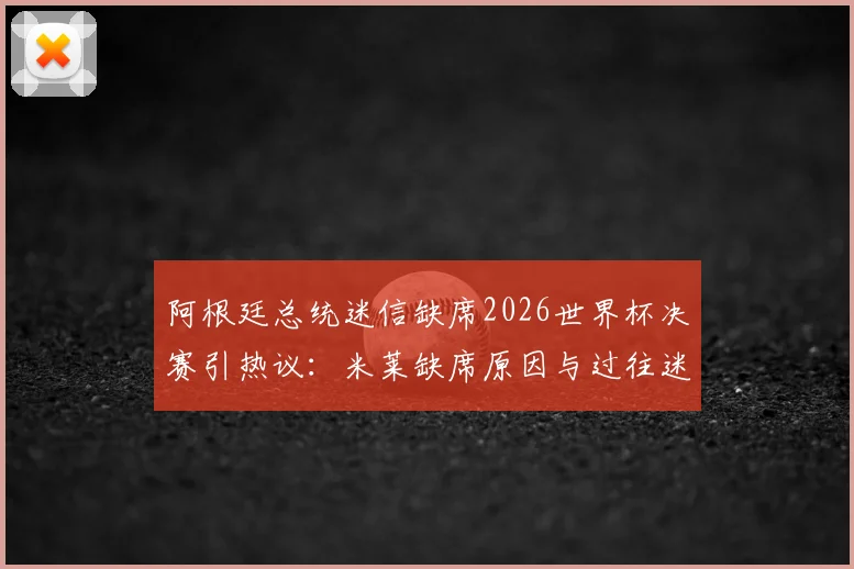 阿根廷总统迷信缺席2026世界杯决赛引热议:米莱缺席原因与过往迷信事件盘点
