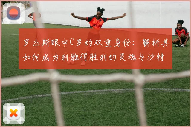 罗杰斯眼中C罗的双重身份：解析其如何成为利雅得胜利的灵魂与沙特足球2026年的门面担当