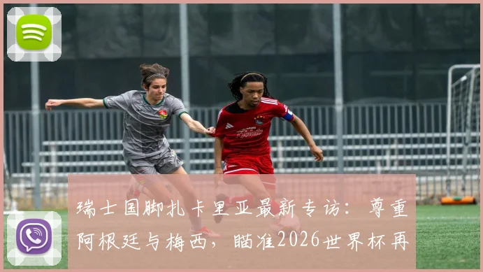 瑞士国脚扎卡里亚最新专访：尊重阿根廷与梅西，瞄准2026世界杯再创历史