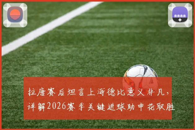 拉唐赛后坦言上海德比意义非凡,详解2026赛季关键进球助申花取胜,附球迷热议