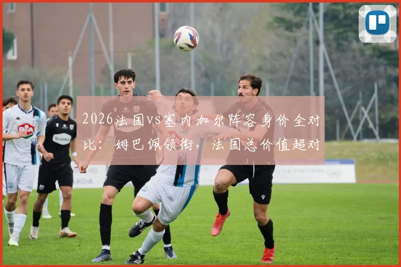 2026法国vs塞内加尔阵容身价全对比:姆巴佩领衔,法国总价值超对手四倍详解