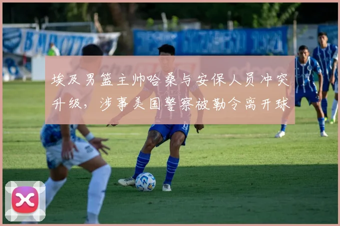 埃及男篮主帅哈桑与安保人员冲突升级，涉事美国警察被勒令离开球队驻地，2026风波持续发酵
