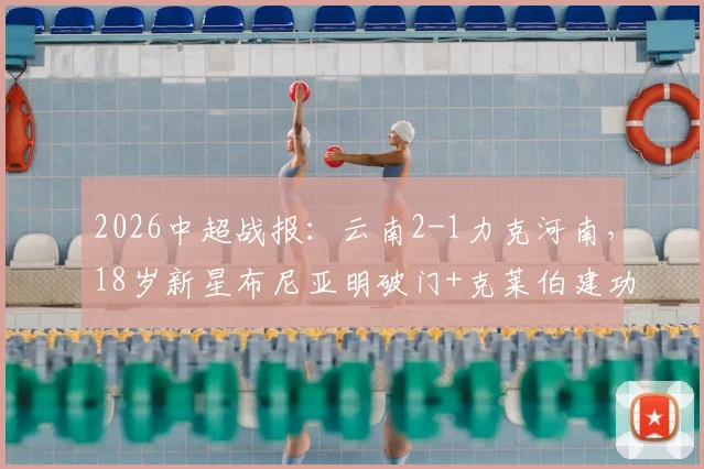 2026中超战报:云南2-1力克河南,18岁新星布尼亚明破门+克莱伯建功,附年轻球员表现分析