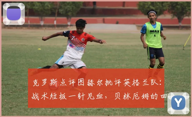 克罗斯点评图赫尔批评英格兰队：战术短板一针见血，贝林厄姆的回击展现年轻一代自信！