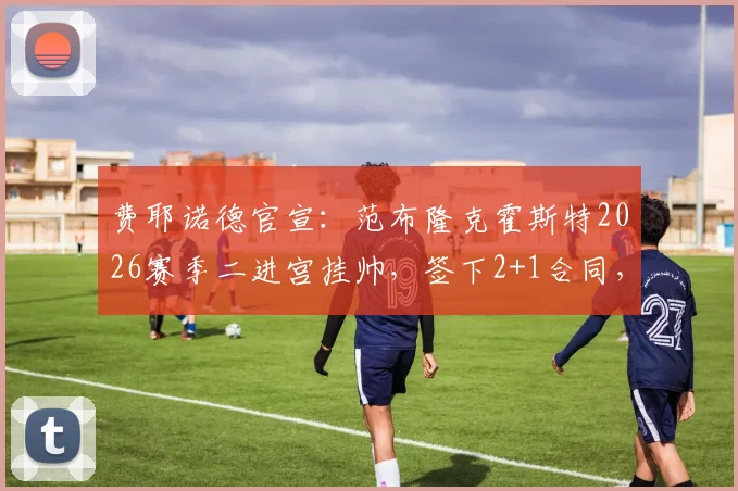 费耶诺德官宣:范布隆克霍斯特2026赛季二进宫挂帅,签下2+1合同,球迷热议执教前景