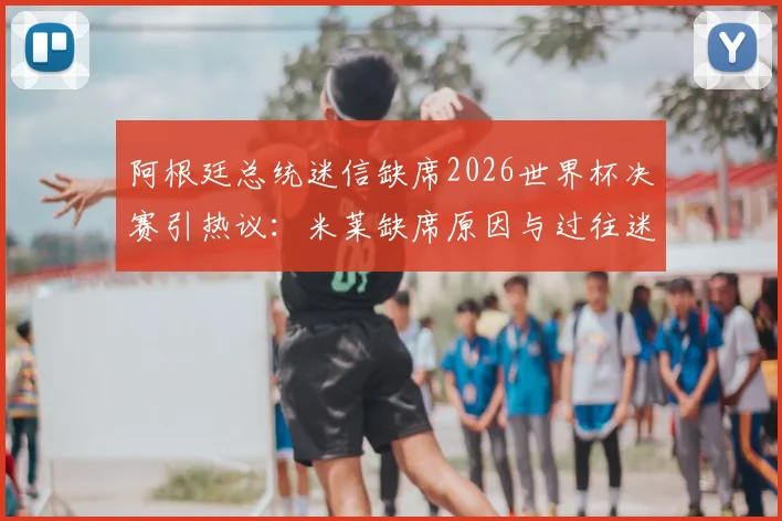 阿根廷总统迷信缺席2026世界杯决赛引热议：米莱缺席原因与过往迷信事件盘点