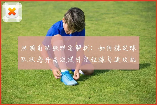 洪明甫执教理念解析:如何稳定球队状态并高效提升定位球与进攻机会创造能力