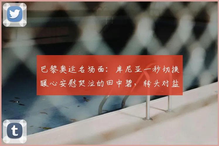 巴黎奥运名场面：库尼亚一秒切换暖心安慰哭泣的田中碧，转头对盐贝健人比手势强硬回击