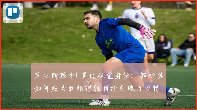 罗杰斯眼中C罗的双重身份:解析其如何成为利雅得胜利的灵魂与沙特足球2026年的门面担当